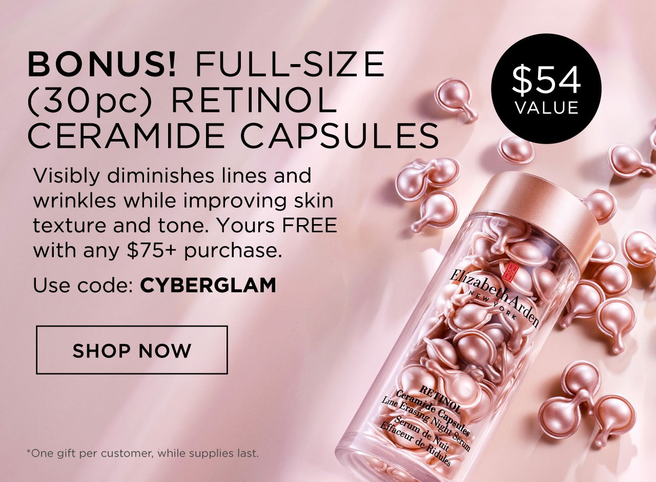 ($54 Value)
BONUS! FULL-SIZE (30 pc) RETINOL CERAMIDE CAPSULES
Visibly diminishes lines and wrinkles while improving skin texture and tone.
Yours FREE with any $75+ purchase.

Use code: CYBERGLAM
SHOP NOW (CTA
