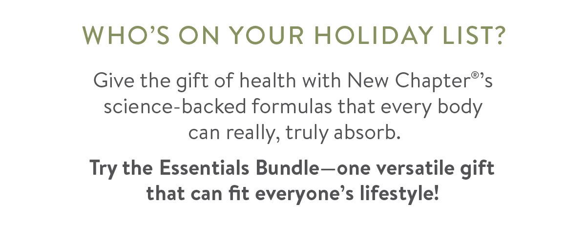 Who's On Your Holiday List? Give the gift of health with New Chapter®’s science-backed formulas that every body  can really, truly absorb.  Try the Essentials Bundle—one versatile gift that can fit everyone’s lifestyle! 