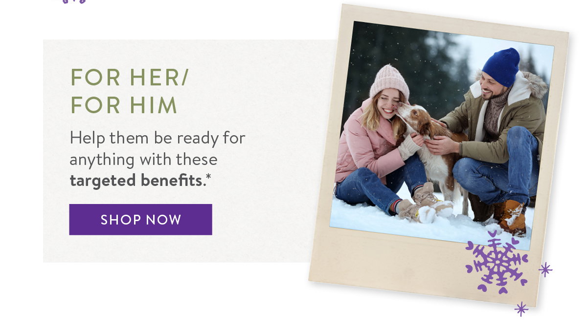 FOR HER / FOR HIM Help them be ready for anything with these targeted benefits.*