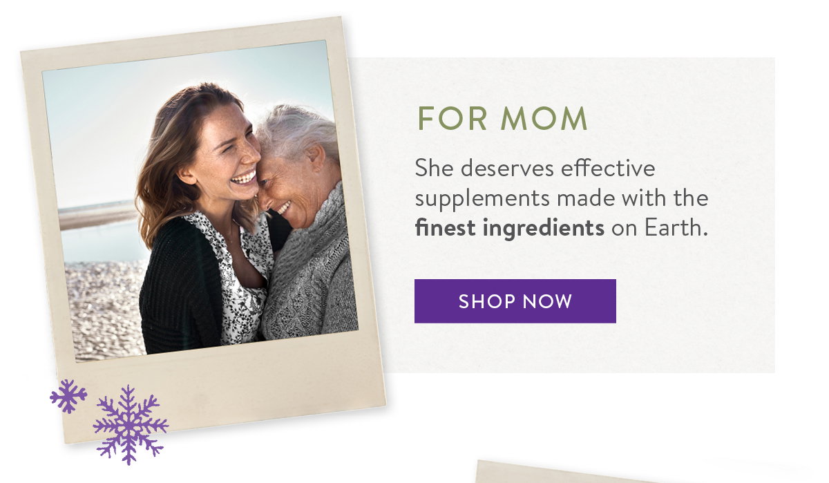 FOR MOM She deserves effective supplements made with the finest ingredients on Earth.