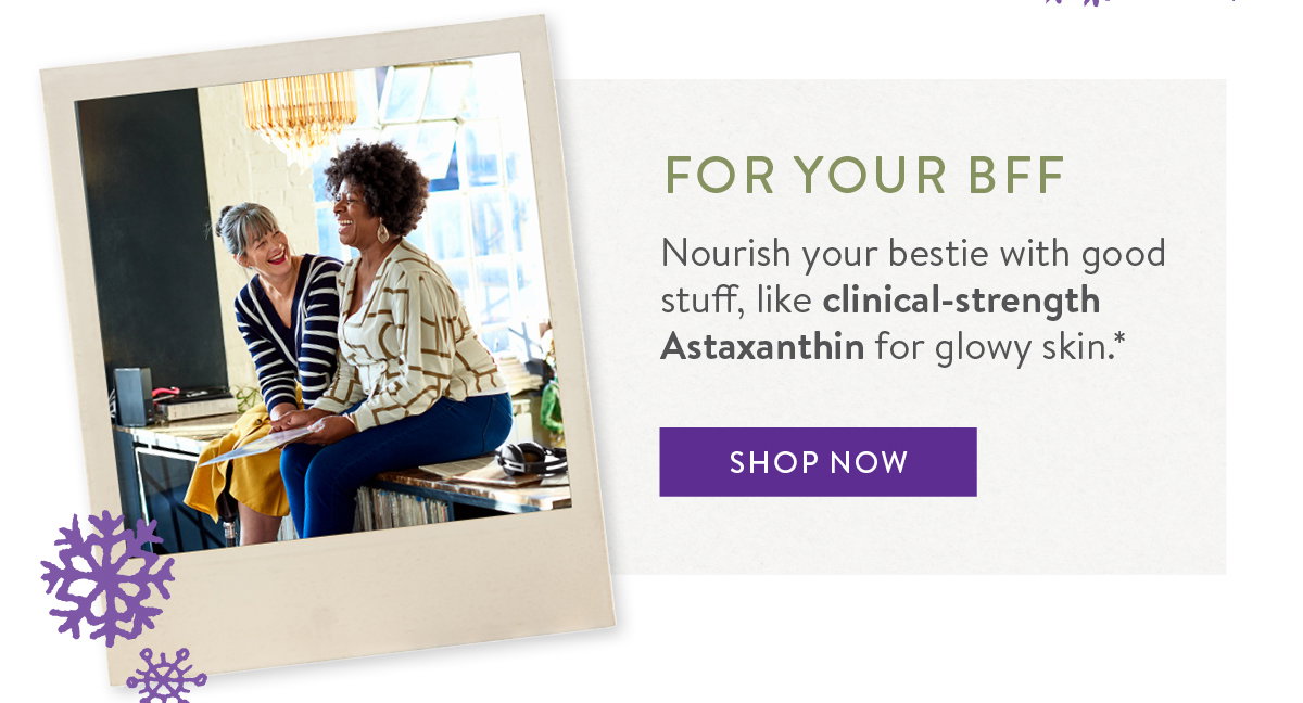 FOR YOUR BFF Nourish your bestie with good stuff, like clinical-strength Astaxanthin for glowy skin.*