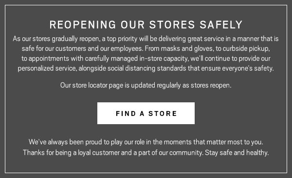 As our stores gradually reopen, a top 
priority will be delivering great service in a manner that is safe for 
our customers and our employees. From masks and gloves, to curbside 
pickup, to appointments with carefully managed in-store capacity, 
we’ll continue to provide our personalized service, alongside 
social distancing standards that ensure everyone’s safety. Our 
store locator page is updated regularly as we reopen. We’ve always 
been proud to play our role in the moments that matter most to you. 
Thanks for being a loyal customer and a part of our community. Stay safe 
and healthy.