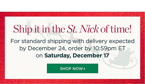 Ship it in the St. Nick of time! For standard shipping with delivery expected by December 24, order by 10:59pm ET on Saturday, December 17. Shop Now