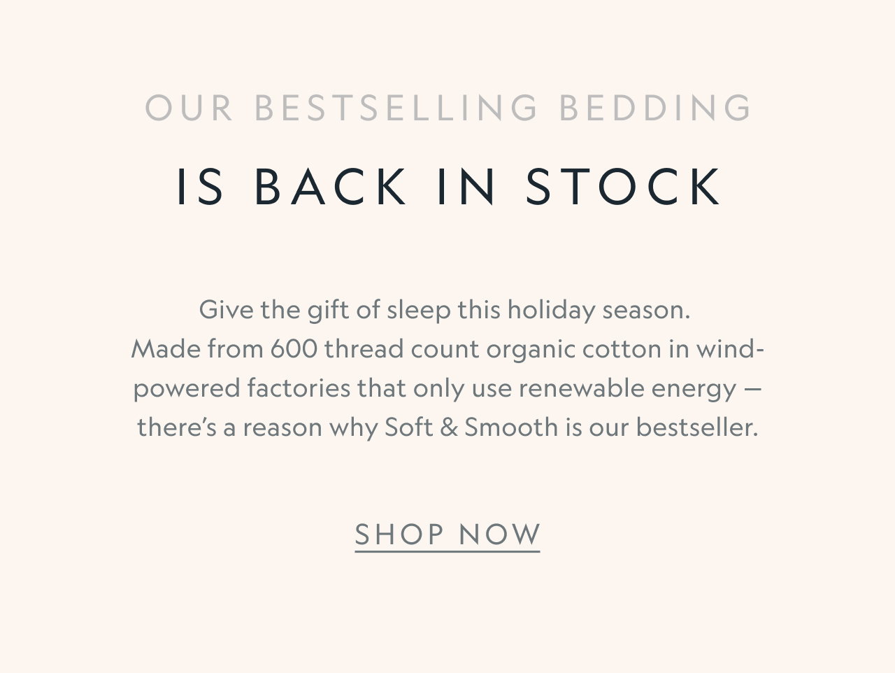 Our bestselling bedding is back in stock. Give the gift of sleep this holiday season. Made from 600 thread count organic cotton in wind-powered factories that only use renewable energy — there’s a reason why Soft & Smooth is our bestseller.