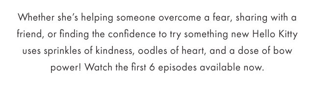 Whether she's helping someone overcome a fear, sharing with a friend, or finding the confidence to try something new Hello Kitty uses sprinkles of kindness, oodles of heart, and a dose of bow power!
