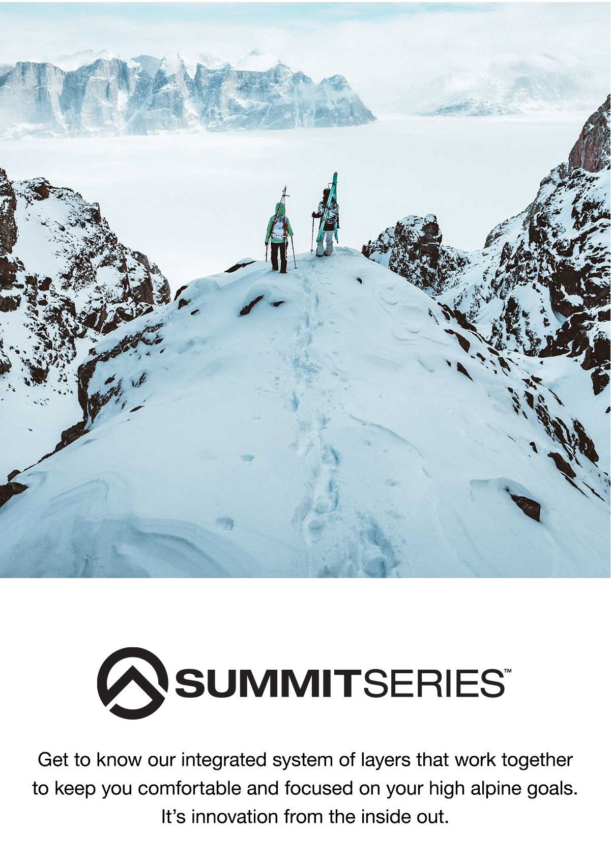 Summit Series™. Get to know our integrated system of layers that work together to keep you comfortable and focused on your high alpine  goals. It’s innovation from the inside out.