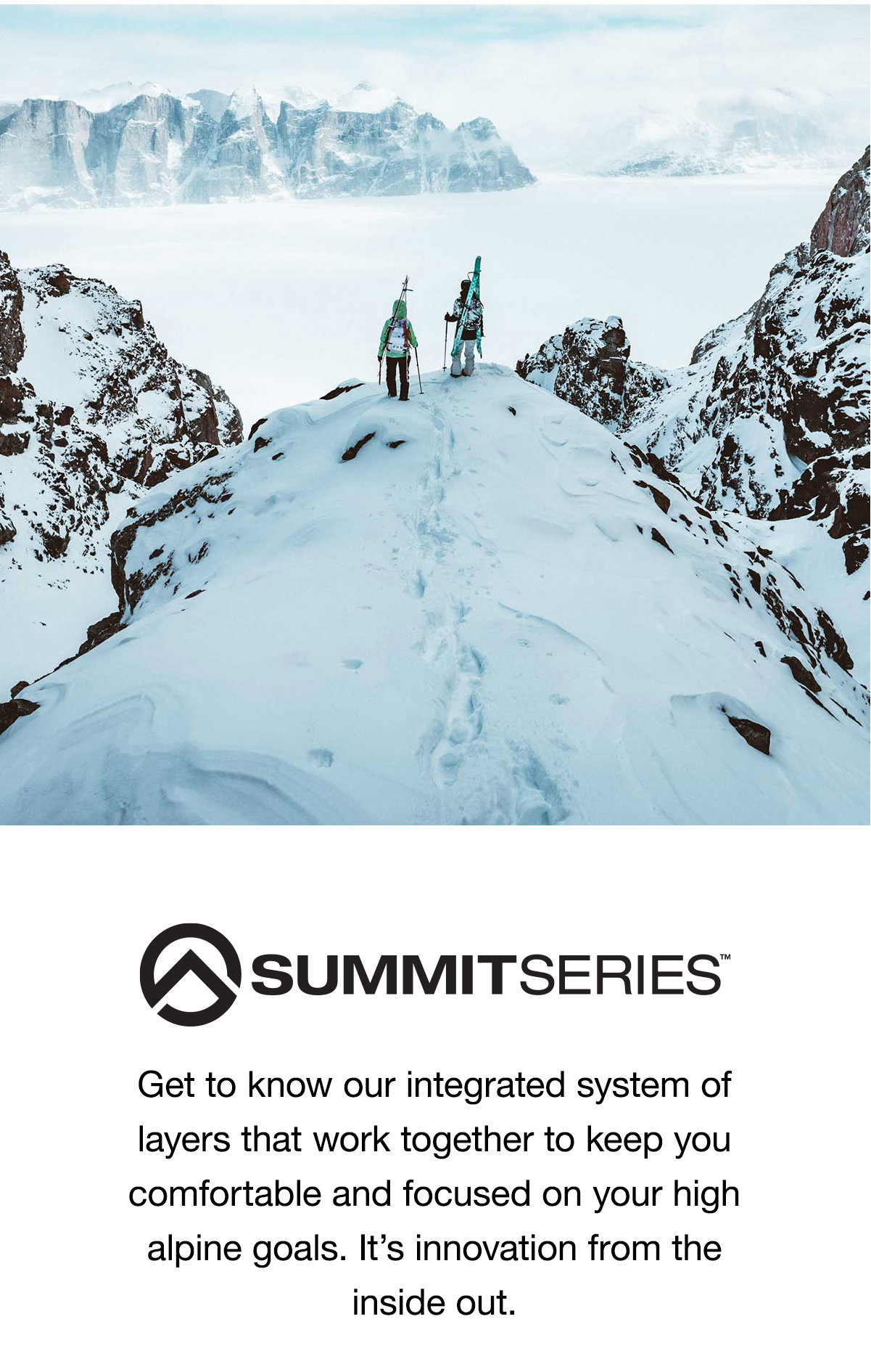 Summit Series™. Get to know our integrated system of layers that work together to keep you comfortable and focused on your high alpine  goals. It’s innovation from the inside out.
