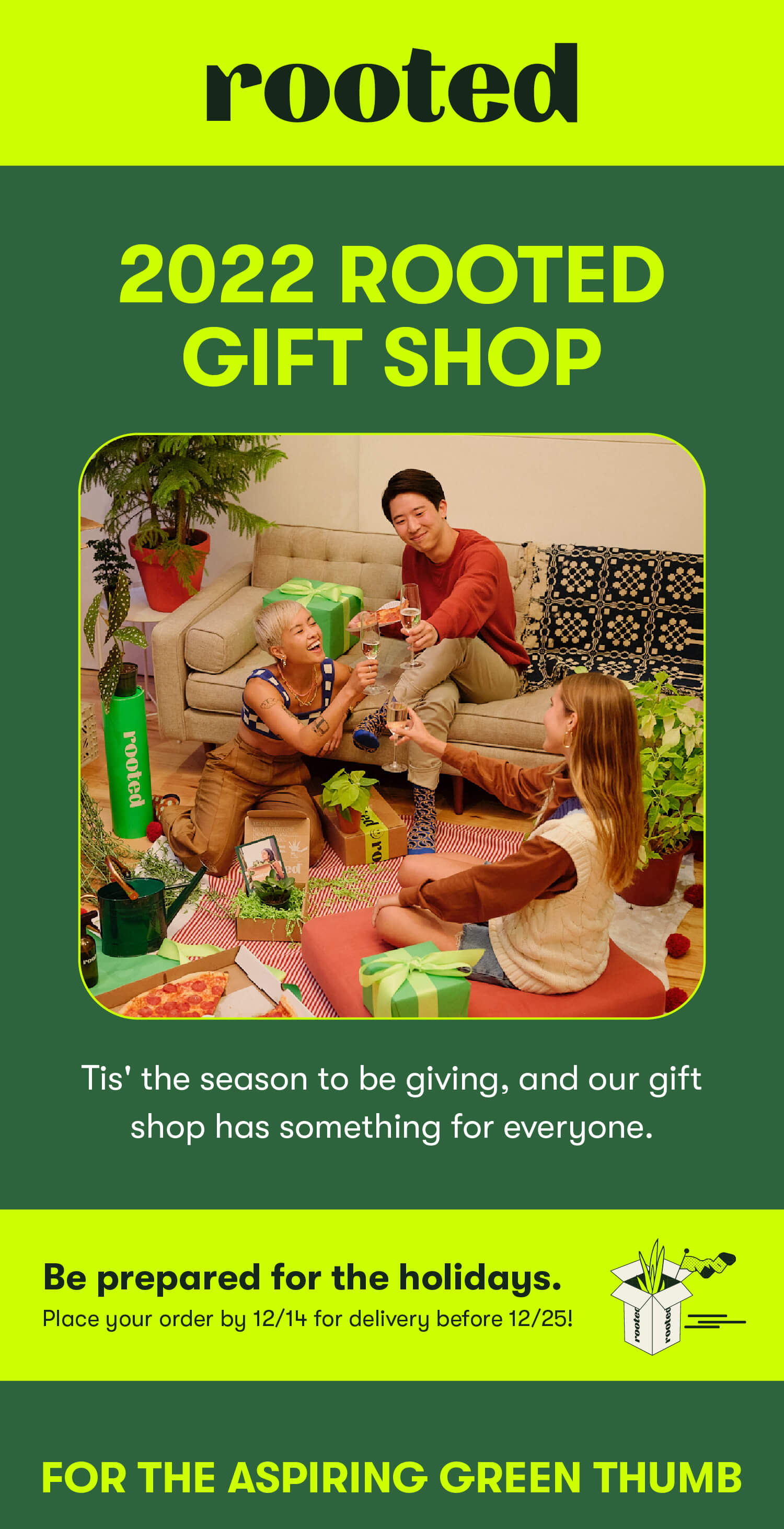 2022 Rooted Gift Shop. Tis' the season to be giving, and our gift shop has something for everyone. Be prepared for the holidays. Place your order by 12/14 for delivery before 12/25! For the aspiring green thumb.