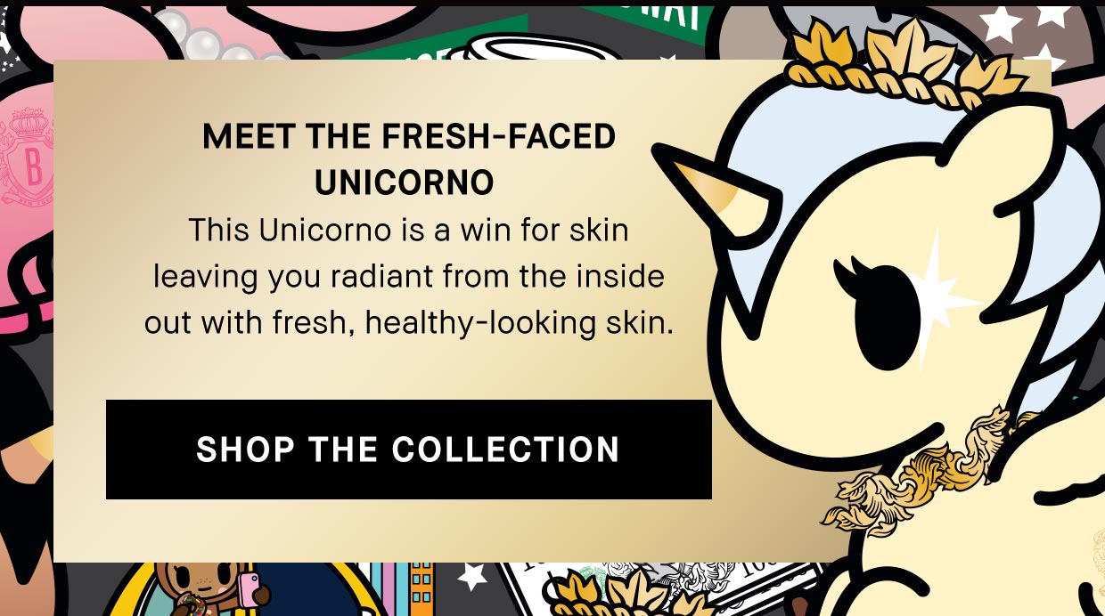 MEET THE FRESH-FACED
                                        UNICORNO 
                                        This Unicorno is a win for skin
                                        leaving you radiant from the inside
                                        out with fresh, healthy-looking skin. | SHOP THE COLLECTION