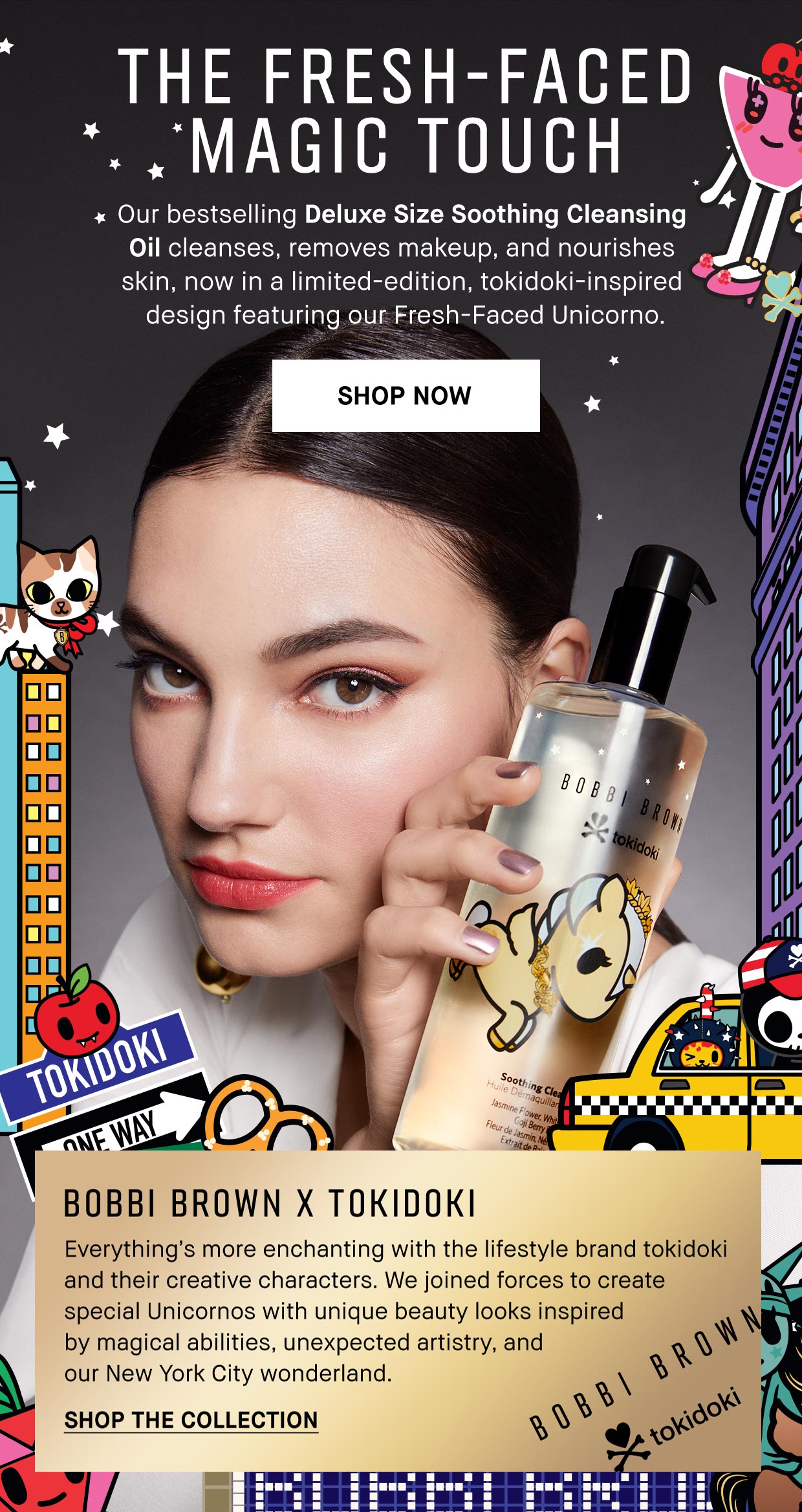 THE FRESH-FACED MAGIC TOUCH | Our bestselling Deluxe Size Soothing Cleansing 
                                        Oil cleanses, removes makeup, and nourishes 
                                        skin, now in a limited-edition, tokidoki-inspired 
                                        design featuring our Fresh-Faced Unicorno. | shop now