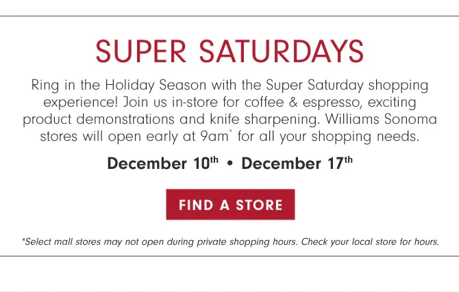 SUPER SATURDAYS - Ring in the Holiday Season with the Super Saturday shopping experience! Join us in-store for coffee & espresso, exciting product demonstrations and knife sharpening. Williams Sonoma stores will open early at 9am* for all your shopping needs. December 10th • December 17th - FIND A STORE