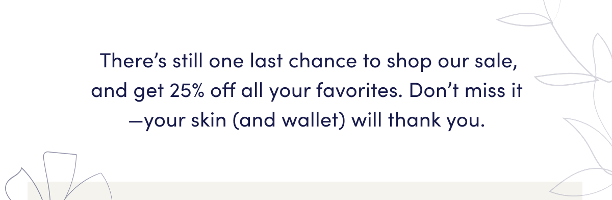 There’s still one last chance to shop our sale, and get 25% off all your favorites. Don’t miss it—your skin (and wallet) will thank you.