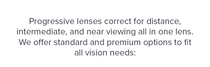 Progressive lenses correct for distance, intermediate, and near viewing all in one lens.  We offer standard and premium options to fit all vision needs: