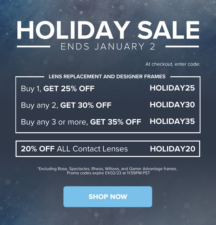 Holiday Sale - Ends January 2 - Lens Replacement and Designer Frames - Buy 1, Get 25% off, Use Code HOLIDAY25 at checkout. Buy any 2, Get 30% off, Use Code HOLIDAY30 at checkout. Buy and 3 or more, Get 35% off, Use Code HOLIDAY35 at checkout. 20% off all contact lenses, use code HOLIDAY20 at checkout. *Excluding Bose, Spectacles, Rheos, Willows, and Gamer Advantage frames. Promo codes expire 01/02/23 at 11:59PM PST - SHOP NOW