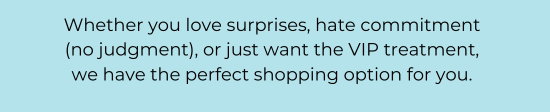Whether you love surprises, hate commitment (no judgment), or just want the VIP treatment, we have the perfect shopping option for you.