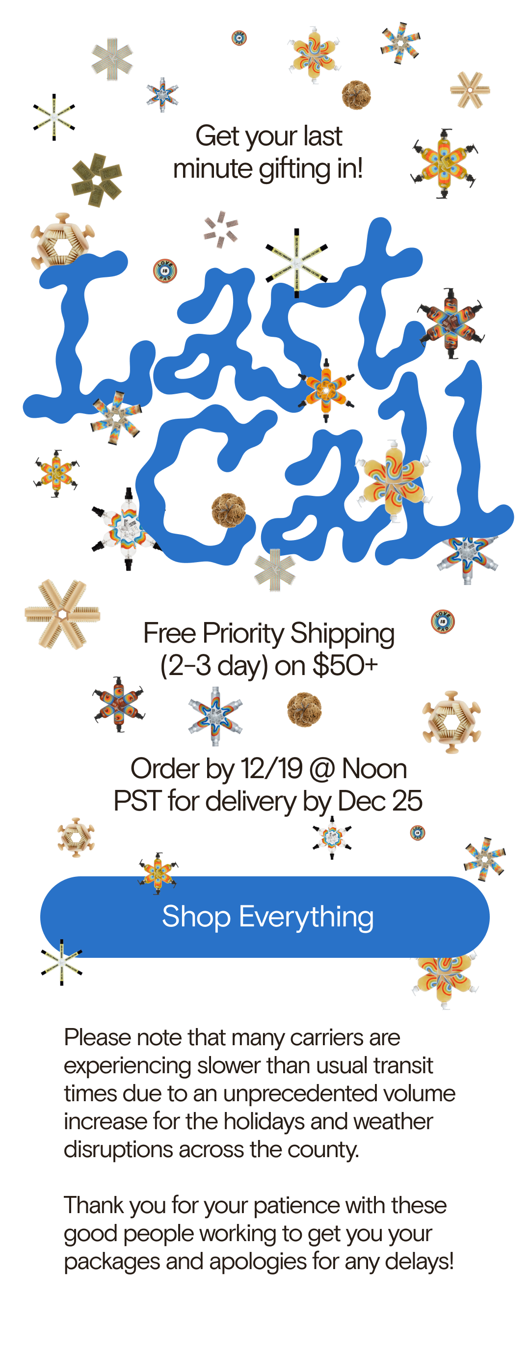 LAST CALL! Get your last minute gifting in! Free Priority Shipping (2-3 day) on $50+  Order by 12/19 @ Noon PST for delivery by Dec 25. Please note that many carriers are experiencing slower than usual transit times due to an unprecedented volume increase for the holidays and weather disruptions across the county.  Thank you for your patience with these good people working to get you your packages and apologies for any delays!