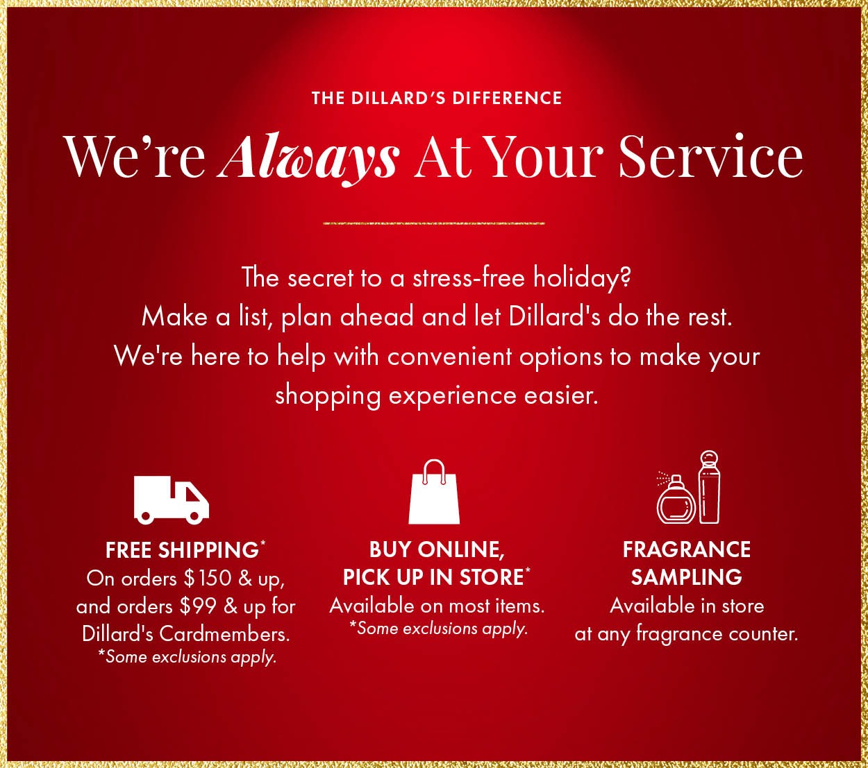 We're always at your service. The secret to a stress-free holiday? Make a list, plan ahead and let Dillard's do the rest. We're here to help with convenient options to make your shopping experience easier. Free shipping on orders $150 and up and $99 and up for Dillard's Cardmembers. Gift wrapping available in store. Plus beauty services, monogramming, expert bra fitting and fragrance sampling.