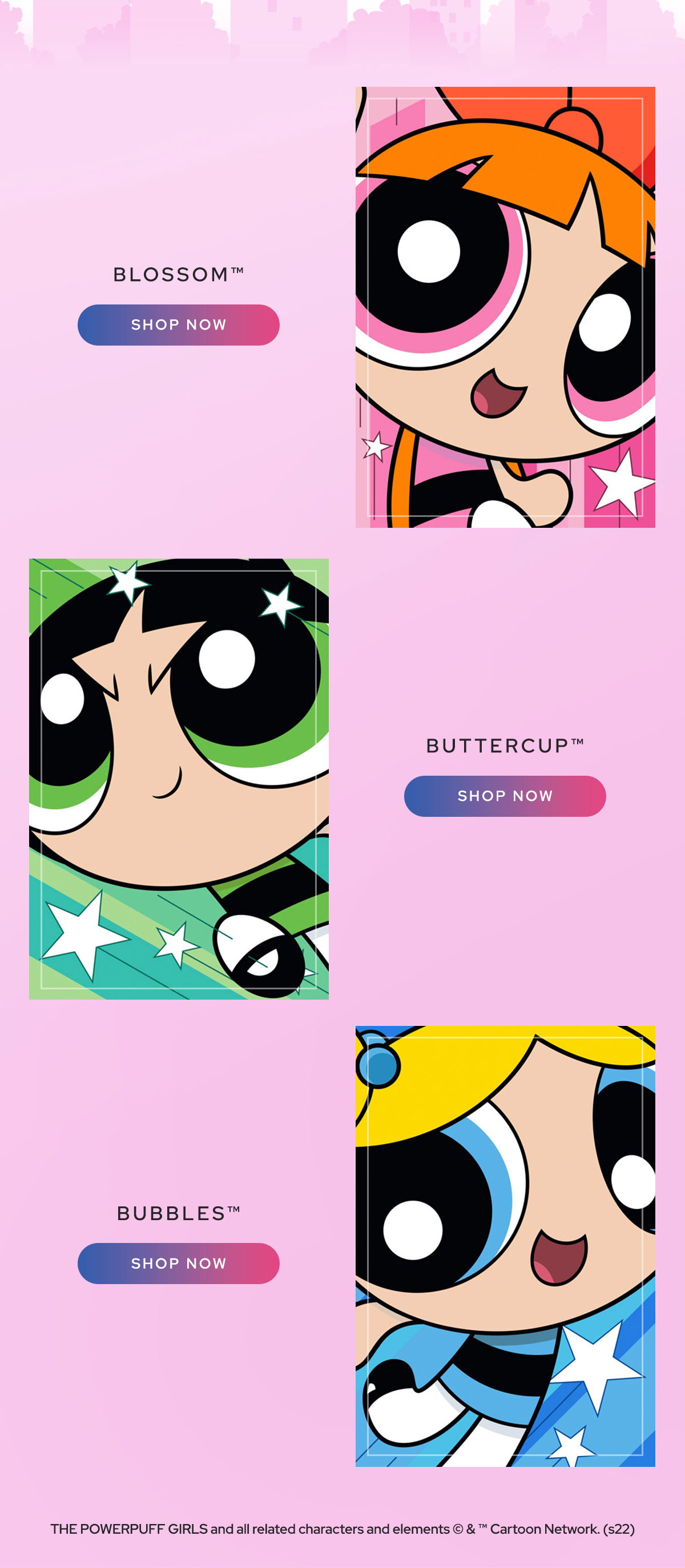 BLOSSOM(TM) | BUTTERCUP(TM) | BUBBLES(TM) | SHOP NOW | THE POWERPUFF GIRLS and all related characters and elements (C) & (tm) Cartoon Network. (s22) 