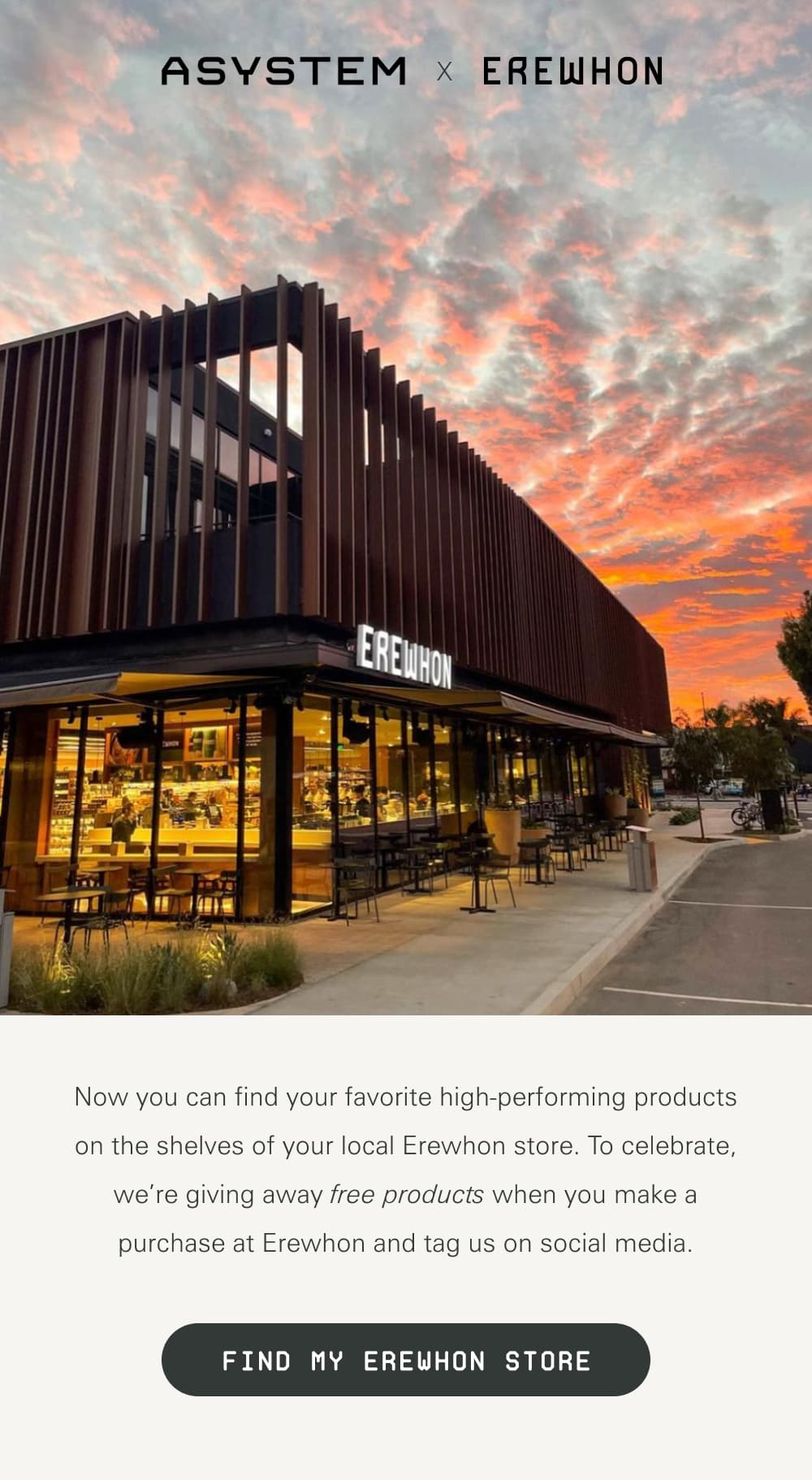 ASYSTEM x Erewhon Now you can find your favorite high-performing products on the shelves of your local Erewhon store. To celebrate, we’re giving away free products when you make a purchase at Erewhon and tag us on social media.   [Find My Erewhon Store]