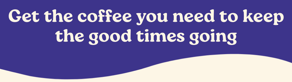 Get the coffee you need to keep the good times going.