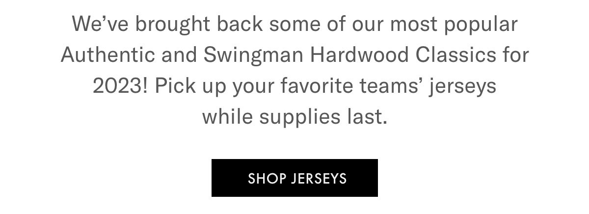 We've brought back some of our most popular Authentic and Swingman Hardwood Classics for 2023! Pick up your favorite teams' jerseys while supplies last. SHOP JERSEYS
