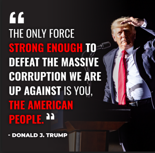 "The only force strong enough to defeat the massive corruption we are up against is you, the American people." - Donald J. Trump 