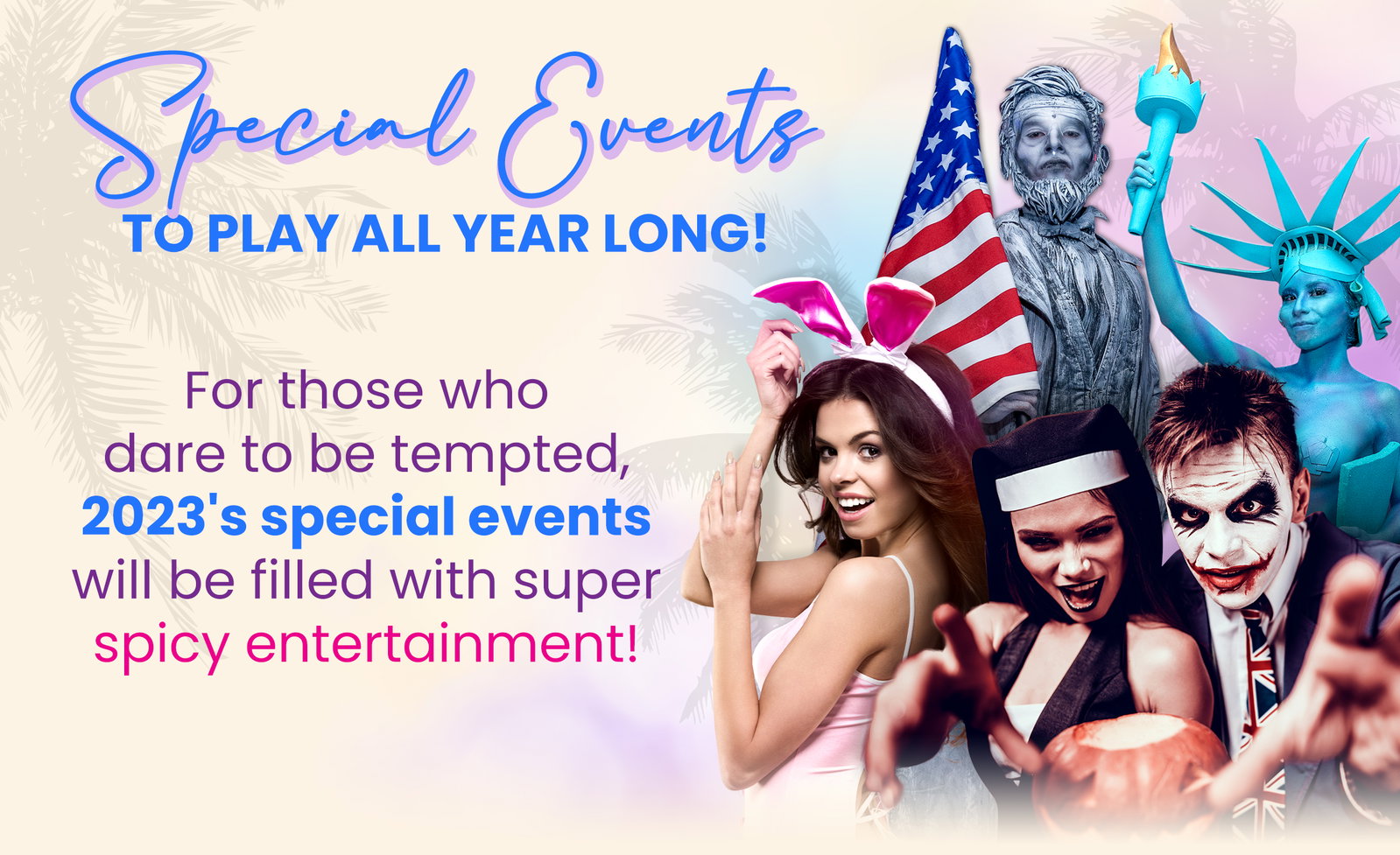 SPECIAL EVENTS TO PLAY ALL YEAR LONG!  For those who dare to be tempted, 2023's special events will be filled with super spicy entertainment!