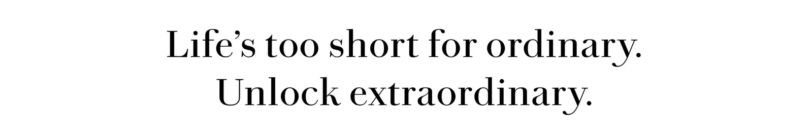 Life’s too short for ordinary. Unlock extraordinary
