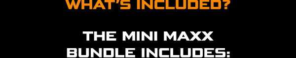 WHAT’S INCLUDED? THE MINI MAXX BUNDLE INCLUDES: