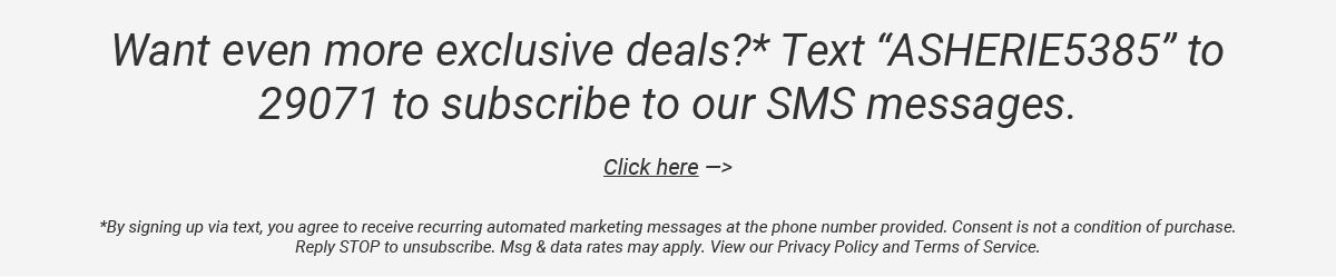 Want even more exclusive deals? Text "ASHERIE5385" to 29071 to subscribe to our SMS messages or click here!