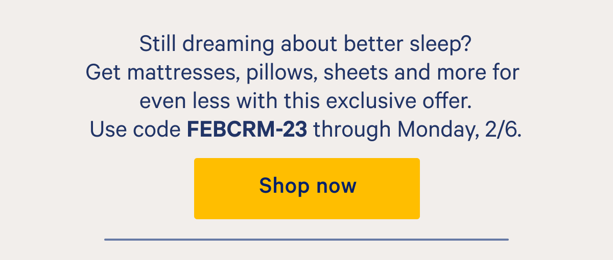 Still thinking about better sleep? Get mattresses, pillows, sheets, and more for even less with this exclusive offer. Use code FEBCRM-23 through Monday, 2/6.
