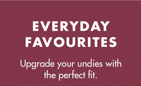 EVERYDAY FAVOURITES  Upgrade your undies with the perfect fit. 