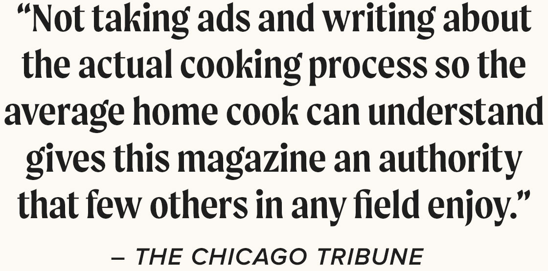 “Not taking ads and writing about the actual cooking process so the average home cook can understand gives this magazine an authority that few others in any field enjoy.” - The Chicago Tribune