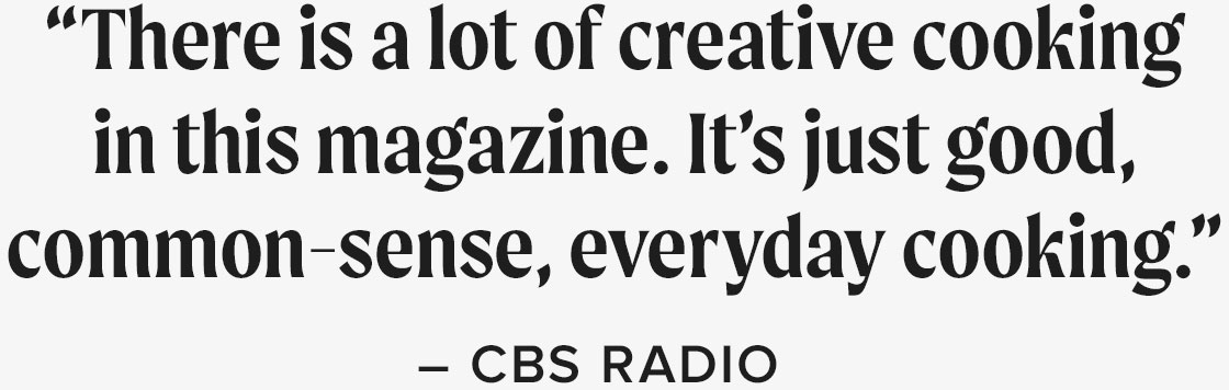 “There is a lot of creative cooking in this magazine. It's just good, common-sense, everyday cooking.” - CBS Radio