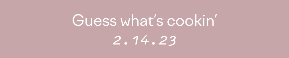 Guess what's cookin' 2-14-23