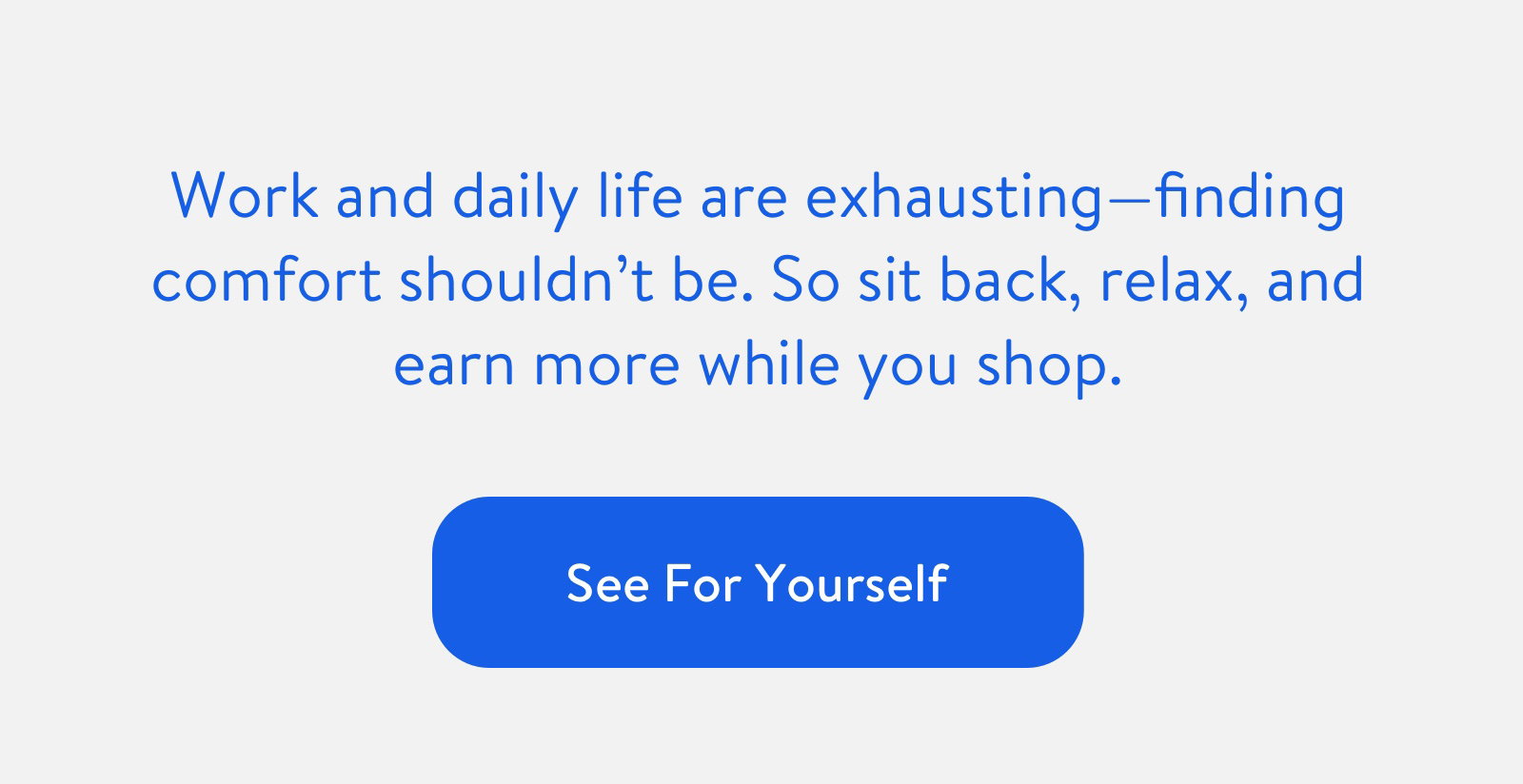 Work and daily life are exhausting -- finding comfort shouldn't be. So sit back, relax, and earn more while you shop. See For Yourself