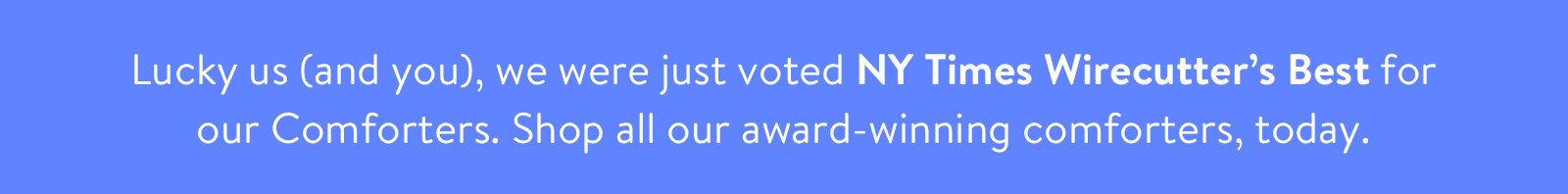 Lucky us (and you), we were just voted NY Times Wirecutter's Best for our Comforters. Shop all our award-winning comforters, today.