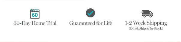 60-Day Home Trial | Guaranteed for Life | 1-2 Week Shipping