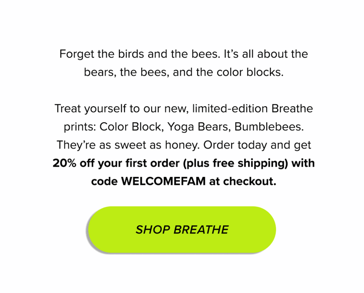 Copy Forget the birds and the bees. It’s all about the bears, the bees, and the color blocks. Treat yourself to our new, limited-edition Breathe prints: Color Block, Yoga Bears, Bumblebees. They’re as sweet as honey. Order today and get 20% off your first order (plus free shipping) with code WELCOMEFAM at checkout. CTA Shop Breathe