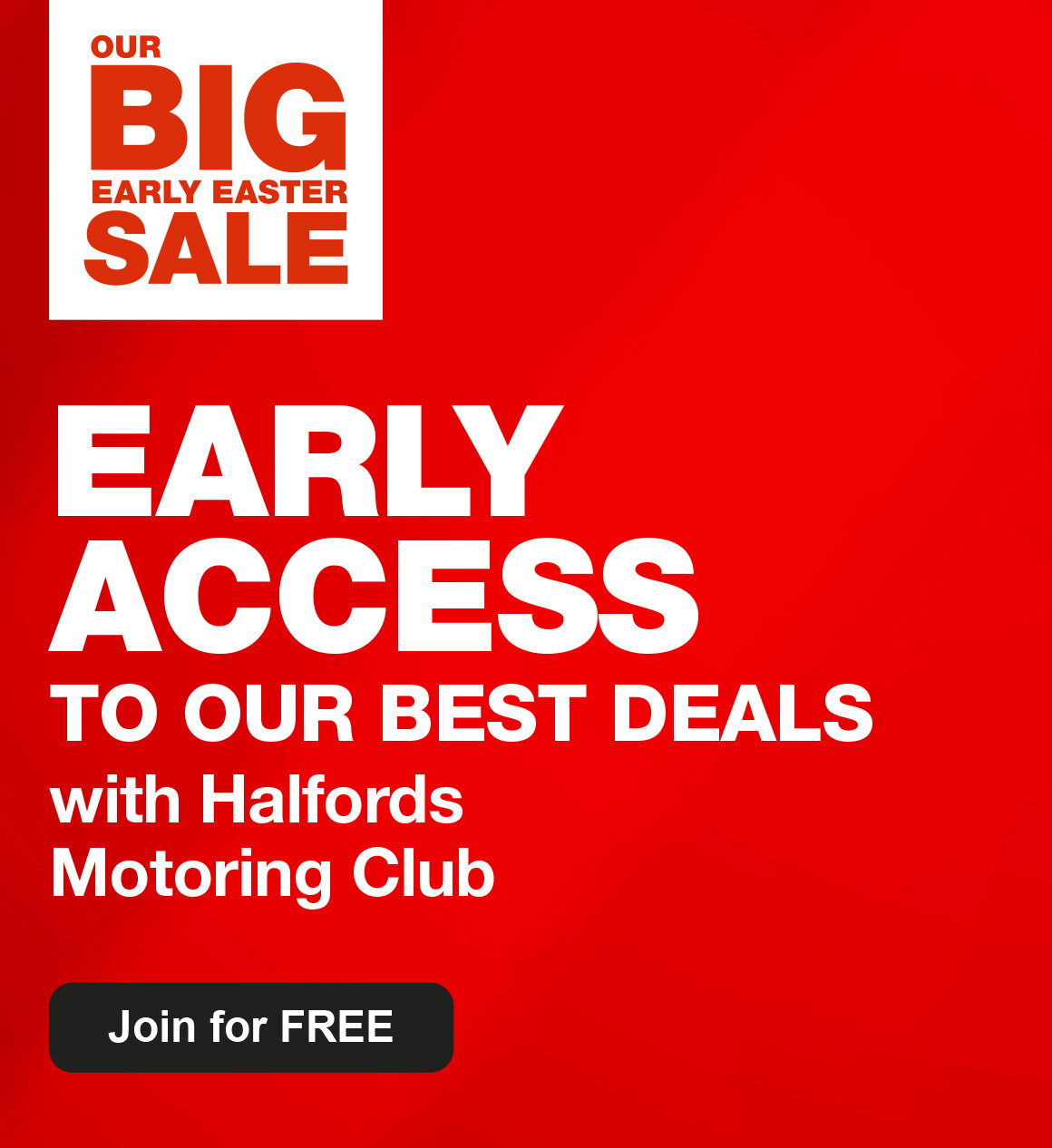 OUR BIG EARLY EASTER SALE - EARLY ACCESS TO OUR BEST DEALS with the Halfords Motoring Club - Join for Free