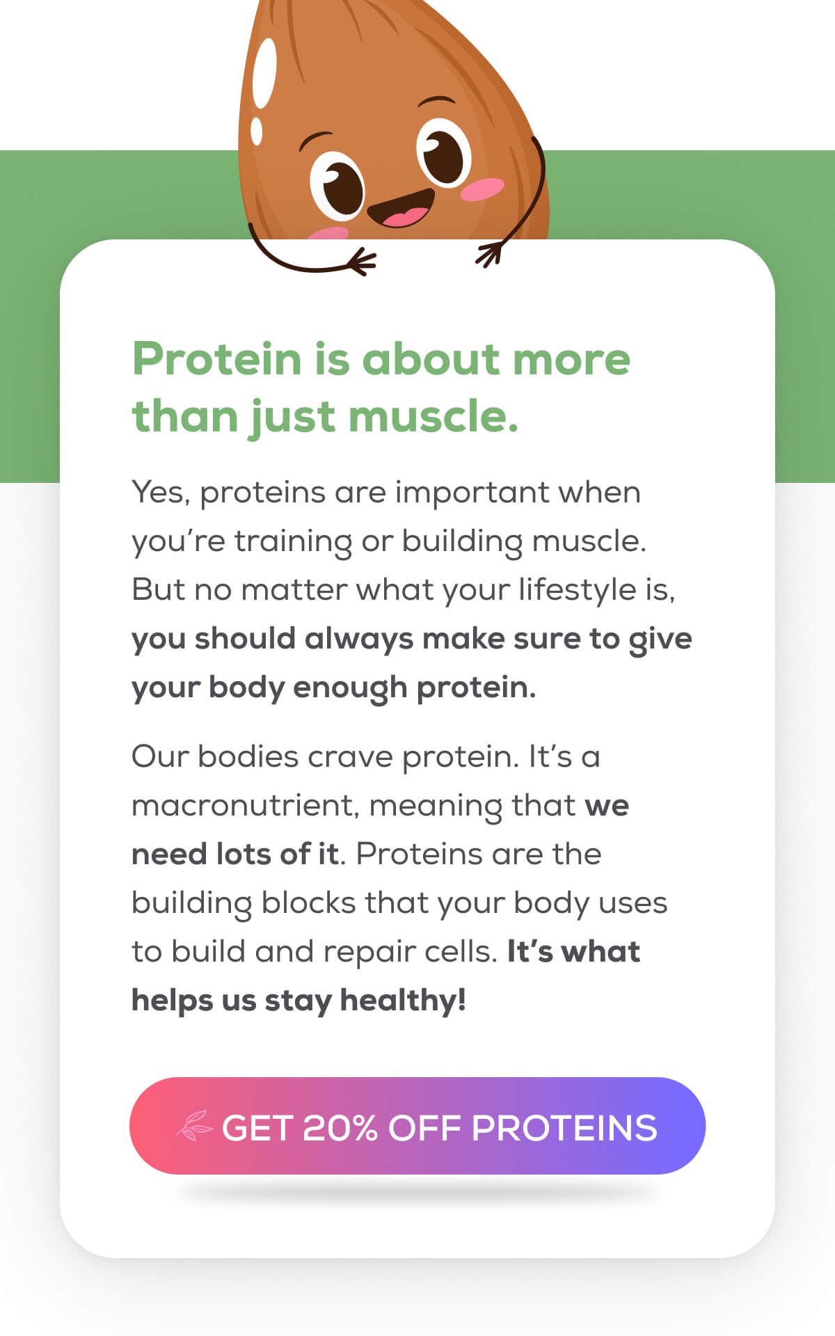 Protein is about more than just muscle. Yes, proteins are important when you’re training or building muscle. But no matter what your lifestyle is, you should always make sure to give your body enough protein.  Our bodies crave protein. It’s a macronutrient, meaning that we need lots of it. Proteins are the building blocks that your body uses to build and repair cells. It’s what helps us stay healthy!