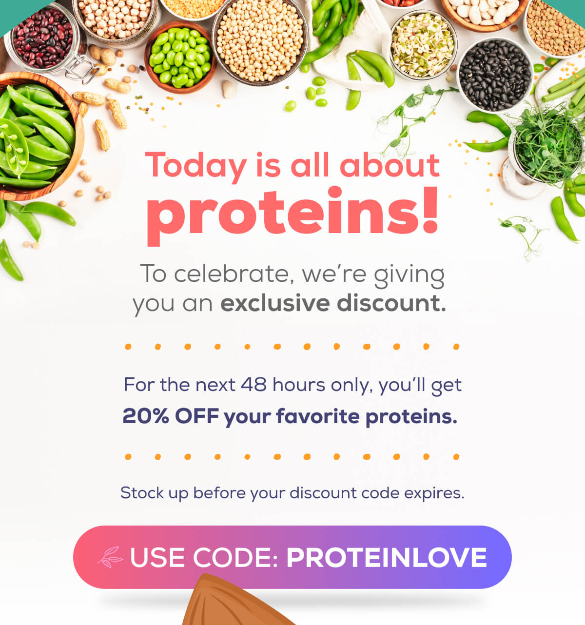 Today is all about proteins! To celebrate, we’re giving you an exclusive discount.   For the next 48 hours only, you’ll get 20% OFF your favorite proteins.  Stock up before your discount code expires.