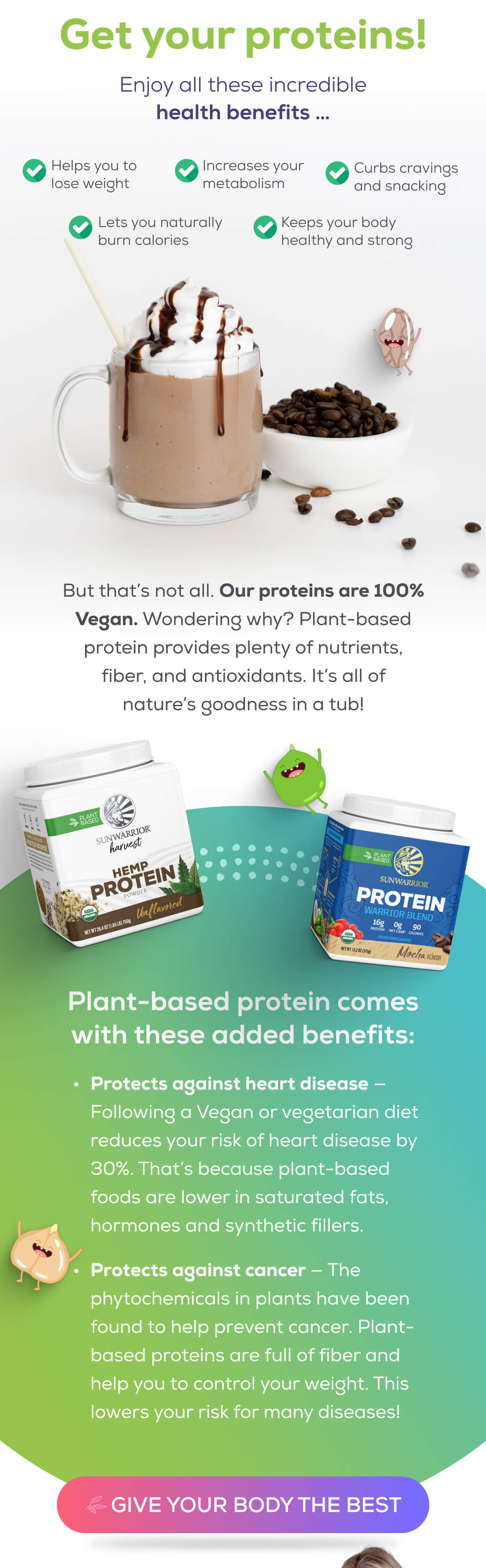 Get your proteins! Enjoy all these incredible health benefits …  Helps you to lose weight Increases your metabolism Lets you naturally burn calories Curbs cravings and snacking Keeps your body healthy and strong  But that’s not all. Our proteins are 100% Vegan. Wondering why? Plant-based protein provides plenty of nutrients, fiber, and antioxidants. It’s all of nature’s goodness in a tub!  Plant-based protein comes with these added benefits:  Protects against heart disease — Following a Vegan or vegetarian diet reduces your risk of heart disease by 30%. That’s because plant-based foods are lower in saturated fats, hormones and synthetic fillers.  Protects against cancer — The phytochemicals in plants have been found to help prevent cancer. Plant-based proteins are full of fiber and help you to control your weight. This lowers your risk for many diseases!