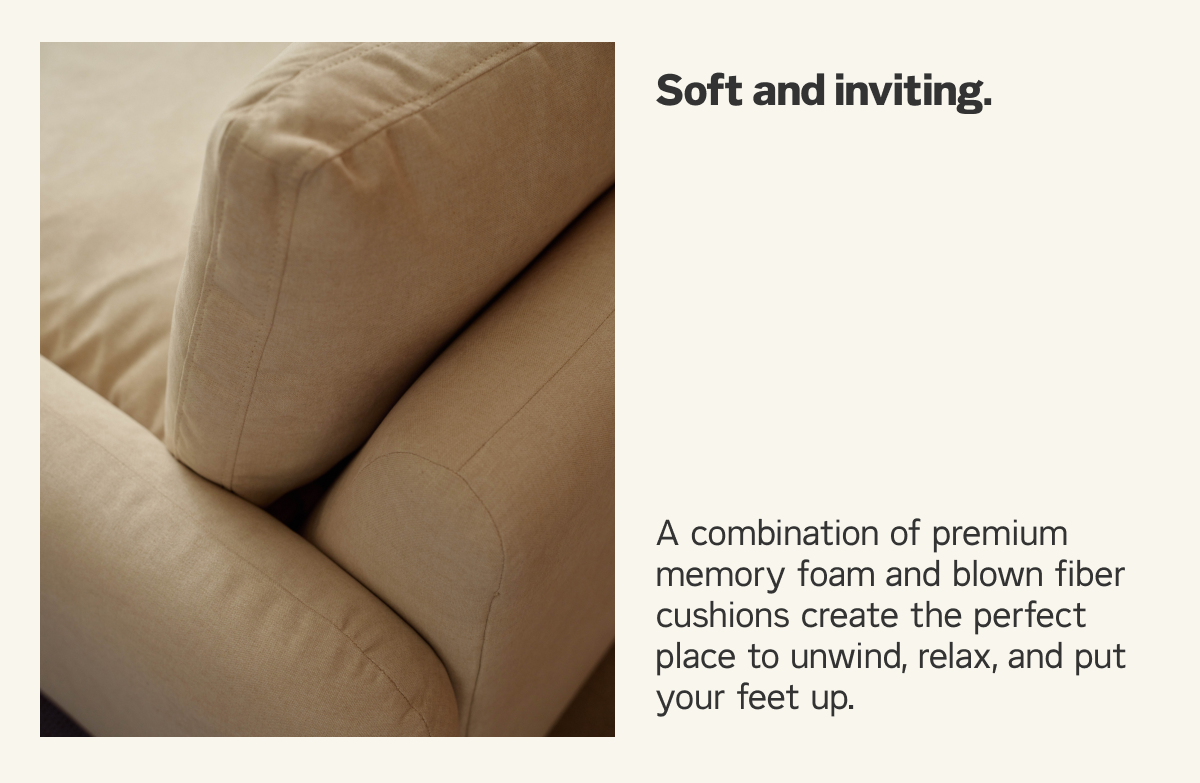 Soft and inviting, with a combination of premium memory foam and blown fiber cushions.