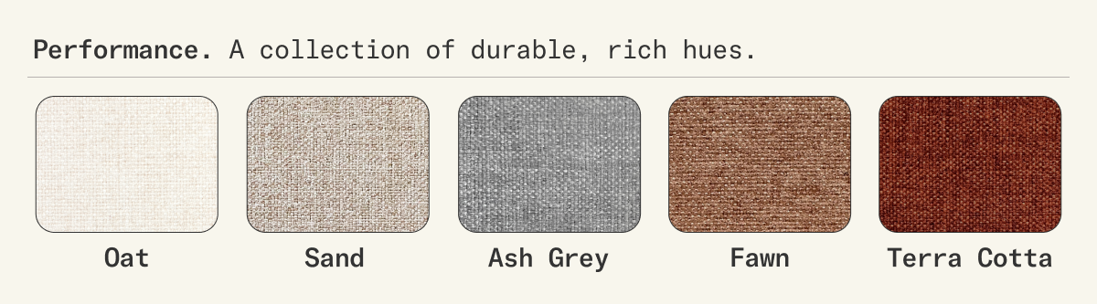 Available in 5 Performance Fabrics. A collection of durable, rich hues.
