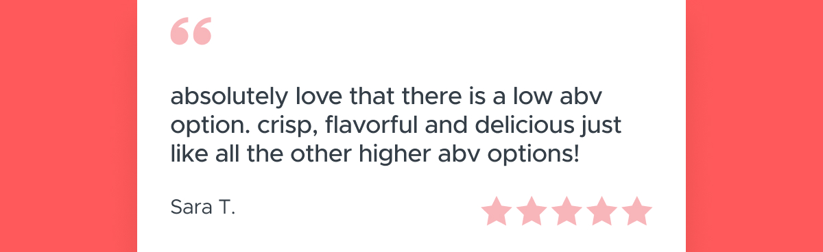 "Absolutely love that there is a low abv option. Crisp, flavorful and delicious just like all the other higher abv options!"