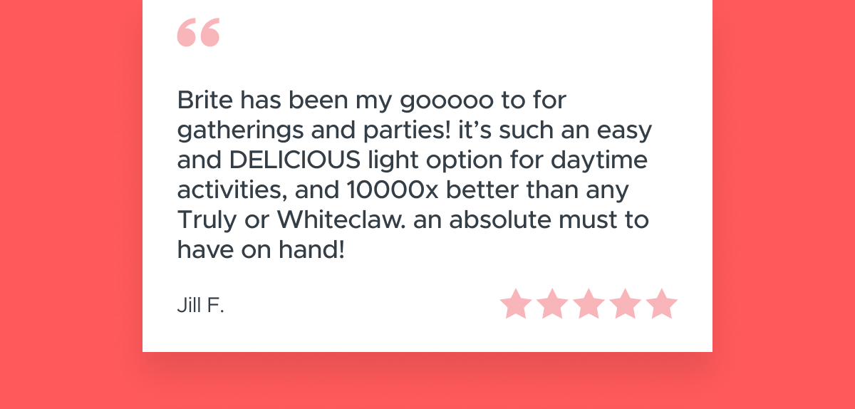 "Brite has been my gooooo to for gatherings and parties!"