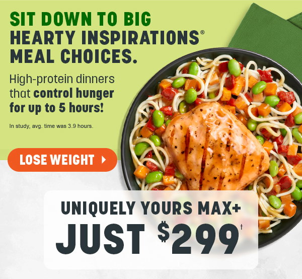 SIT DOWN TO BIG HEARTY INSPIRATIONS® MEAL CHOICES. High-protein dinners that control hunger for up to 5 hours! UNIQUELY YOURS MAX+ JUST $299†