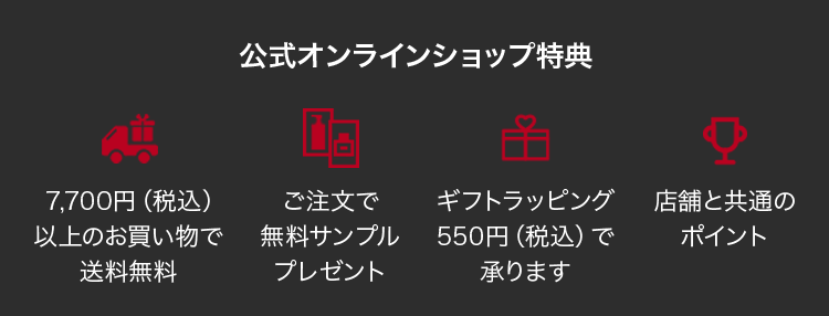 公式オンラインショップ特典               7,700円（税込） 以上のお買い物で 送料無料               ご注文で 無料サンプル プレゼント               ギフトラッピング550円(税込)で承ります               店舗と共通の ポイント
