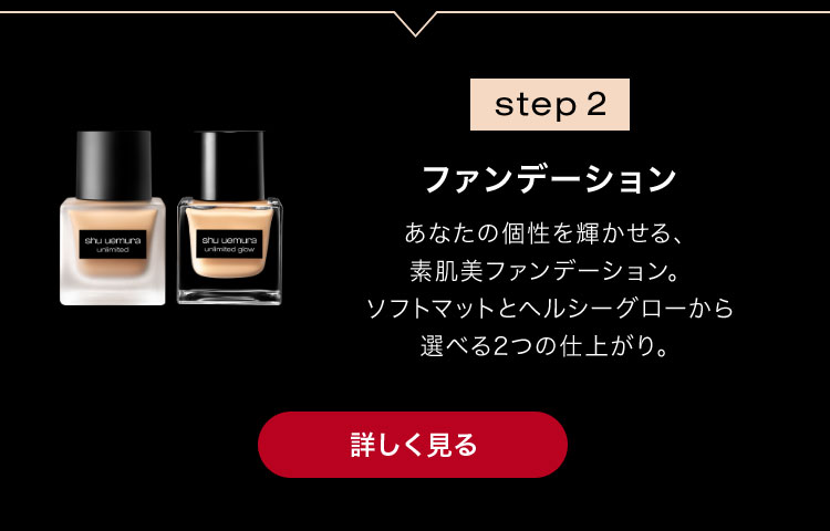 step 2                        ファンデーション                                              あなたの個性を輝かせる、                       素肌美ファンデーション。                       ソフトマットとヘルシーグローから                       選べる2つの仕上がり。                                              詳しく見る